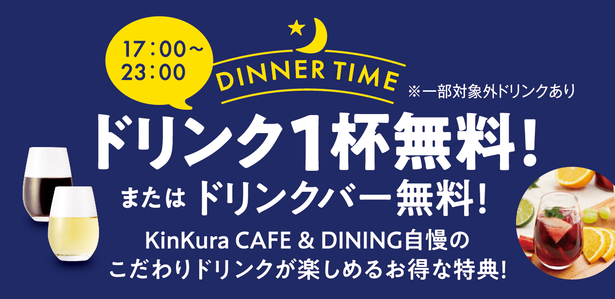 DINNER TIME 17:00から23：00 ドリンク1杯無料!またはドリンクバー無料！KinKura CAFE & DINING自慢のこだわりドリンクが楽しめるお得な特典！